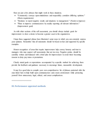 Here are just a few phrases that might work in these situations.
 "Consistently conveys open-mindedness and respectfully considers differing opinions."
(Meets requirements)
 "Hesitates to report negative results and situations to management." (Needs to improve)
 "Plans to improve communication by readily reporting all relevant information."
(Improvement goal)
As with other sections of the self assessment, you should always include goals for
improvement to show a desire to become a greater asset to the organization.
I hope these suggested phrase have illustrated some ways in which you can concisely express
your opinions. Remember that all statements should be based on fact and supported by specific
examples.
Honest recognition of areas that require improvement help convey honesty and trust to
managers who may suspect self assessments that are too rosy. Negative points, should be
carefully written and balanced with a brief plan for improvement to avoid them becoming
reasons to deny pay raises or promotions.
Clearly stated goals or expectations accompanied by a specific method for achieving them
provide the feedback and guidance necessary to encourage future, measurable development.
It may be a good idea to compile your own comprehensive list of phrases patterned after the
ones listed here to help build open communication and a team environment while protecting
yourself from unnecessary legal, ethical, and career complications.
==================
III. Performance appraisal methods
 
