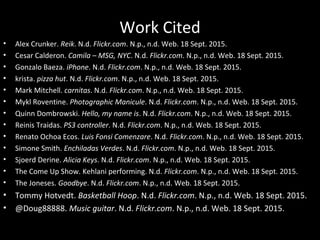 Work Cited
Alex Crunker. Reik. N.d. Flickr.com. N.p., n.d. Web. 18 Sept. 2015.
Cesar Calderon. Camila – MSG, NYC. N.d. Flickr.com. N.p., n.d. Web. 18 Sept. 2015.
Gonzalo Baeza. iPhone. N.d. Flickr.com. N.p., n.d. Web. 18 Sept. 2015.
krista. pizza hut. N.d. Flickr.com. N.p., n.d. Web. 18 Sept. 2015.
Mark Mitchell. carnitas. N.d. Flickr.com. N.p., n.d. Web. 18 Sept. 2015.
Mykl Roventine. Photographic Manicule. N.d. Flickr.com. N.p., n.d. Web. 18 Sept. 2015.
Quinn Dombrowski. Hello, my name is. N.d. Flickr.com. N.p., n.d. Web. 18 Sept. 2015.
Reinis Traidas. PS3 controller. N.d. Flickr.com. N.p., n.d. Web. 18 Sept. 2015.
Renato Ochoa Ecos. Luis Fonsi Comenzare. N.d. Flickr.com. N.p., n.d. Web. 18 Sept. 2015.
Simone Smith. Enchiladas Verdes. N.d. Flickr.com. N.p., n.d. Web. 18 Sept. 2015.
Sjoerd Derine. Alicia Keys. N.d. Flickr.com. N.p., n.d. Web. 18 Sept. 2015.
The Come Up Show. Kehlani performing. N.d. Flickr.com. N.p., n.d. Web. 18 Sept. 2015.
The Joneses. Goodbye. N.d. Flickr.com. N.p., n.d. Web. 18 Sept. 2015.
Tommy Hotvedt. Basketball Hoop. N.d. Flickr.com. N.p., n.d. Web. 18 Sept. 2015.
@Doug88888. Music guitar. N.d. Flickr.com. N.p., n.d. Web. 18 Sept. 2015.
 