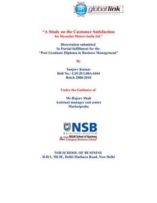 “A Study on the Customer Satisfaction
         for Hyundai Motors India ltd.”

             Dissertation submitted
          In Partial fulfillment for the
“Post Graduate Diploma in Business Management”

                      By

                Sanjeev Kumar
          Roll No.: GJUJUL08AA044
                Batch 2008-2010


            Under the Guidance of

                Mr.Rajeev Shah
         Assistant manager cati centre
                 Marketprobe




         NSB SCHOOL OF BUSINESS
 B-II/1, MCIE, Delhi-Mathura Road, New Delhi
 