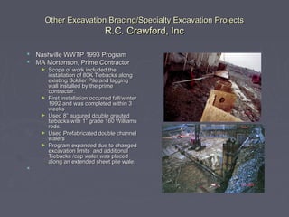 Other Excavation Bracing/Specialty Excavation ProjectsOther Excavation Bracing/Specialty Excavation Projects
R.C. Crawford, IncR.C. Crawford, Inc
 Nashville WWTP 1993 ProgramNashville WWTP 1993 Program
 MA Mortenson, Prime ContractorMA Mortenson, Prime Contractor
► Scope of work included theScope of work included the
installation of 80K Tiebacks alonginstallation of 80K Tiebacks along
existing Soldier Pile and laggingexisting Soldier Pile and lagging
wall installed by the primewall installed by the prime
contractor.contractor.
► First installation occurred fall/winterFirst installation occurred fall/winter
1992 and was completed within 31992 and was completed within 3
weeksweeks
► Used 8” augured double groutedUsed 8” augured double grouted
tiebacks with 1” grade 160 Williamstiebacks with 1” grade 160 Williams
rods.rods.
► Used Prefabricated double channelUsed Prefabricated double channel
walerswalers
► Program expanded due to changedProgram expanded due to changed
excavation limits and additionalexcavation limits and additional
Tiebacks /cap waler was placedTiebacks /cap waler was placed
along an extended sheet pile wale.along an extended sheet pile wale.

 