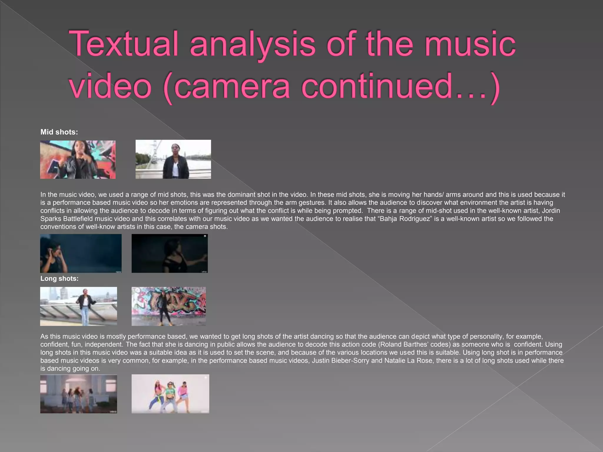 Mid shots:
In the music video, we used a range of mid shots, this was the dominant shot in the video. In these mid shots, she is moving her hands/ arms around and this is used because it
is a performance based music video so her emotions are represented through the arm gestures. It also allows the audience to discover what environment the artist is having
conflicts in allowing the audience to decode in terms of figuring out what the conflict is while being prompted. There is a range of mid-shot used in the well-known artist, Jordin
Sparks Battlefield music video and this correlates with our music video as we wanted the audience to realise that “Bahja Rodriguez” is a well-known artist so we followed the
conventions of well-know artists in this case, the camera shots.
Long shots:
As this music video is mostly performance based, we wanted to get long shots of the artist dancing so that the audience can depict what type of personality, for example,
confident, fun, independent. The fact that she is dancing in public allows the audience to decode this action code (Roland Barthes’ codes) as someone who is confident. Using
long shots in this music video was a suitable idea as it is used to set the scene, and because of the various locations we used this is suitable. Using long shot is in performance
based music videos is very common, for example, in the performance based music videos, Justin Bieber-Sorry and Natalie La Rose, there is a lot of long shots used while there
is dancing going on.
 