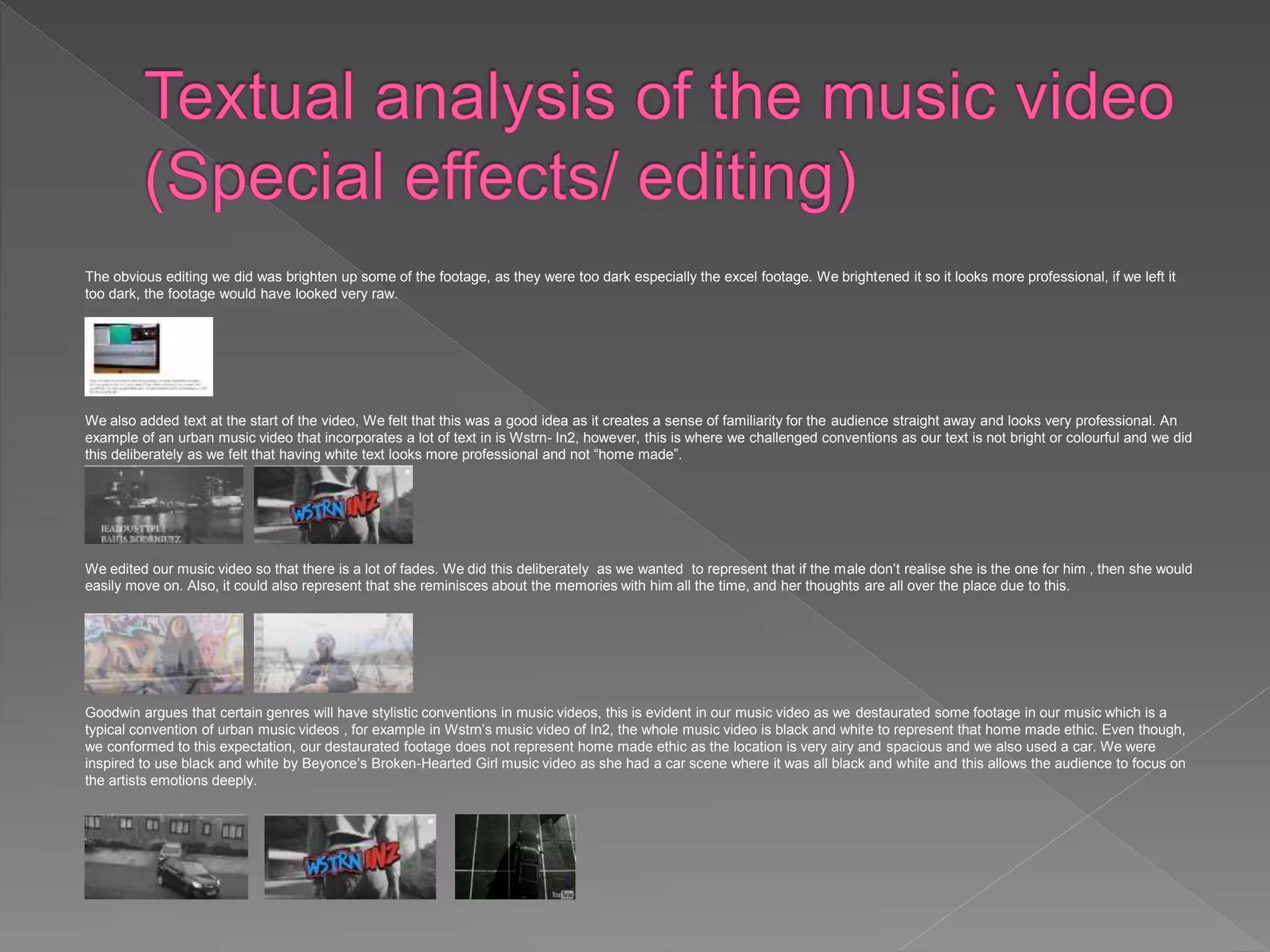 The obvious editing we did was brighten up some of the footage, as they were too dark especially the excel footage. We brightened it so it looks more professional, if we left it
too dark, the footage would have looked very raw.
We also added text at the start of the video, We felt that this was a good idea as it creates a sense of familiarity for the audience straight away and looks very professional. An
example of an urban music video that incorporates a lot of text in is Wstrn- In2, however, this is where we challenged conventions as our text is not bright or colourful and we did
this deliberately as we felt that having white text looks more professional and not “home made”.
We edited our music video so that there is a lot of fades. We did this deliberately as we wanted to represent that if the male don’t realise she is the one for him , then she would
easily move on. Also, it could also represent that she reminisces about the memories with him all the time, and her thoughts are all over the place due to this.
Goodwin argues that certain genres will have stylistic conventions in music videos, this is evident in our music video as we destaurated some footage in our music which is a
typical convention of urban music videos , for example in Wstrn’s music video of In2, the whole music video is black and white to represent that home made ethic. Even though,
we conformed to this expectation, our destaurated footage does not represent home made ethic as the location is very airy and spacious and we also used a car. We were
inspired to use black and white by Beyonce’s Broken-Hearted Girl music video as she had a car scene where it was all black and white and this allows the audience to focus on
the artists emotions deeply.
 