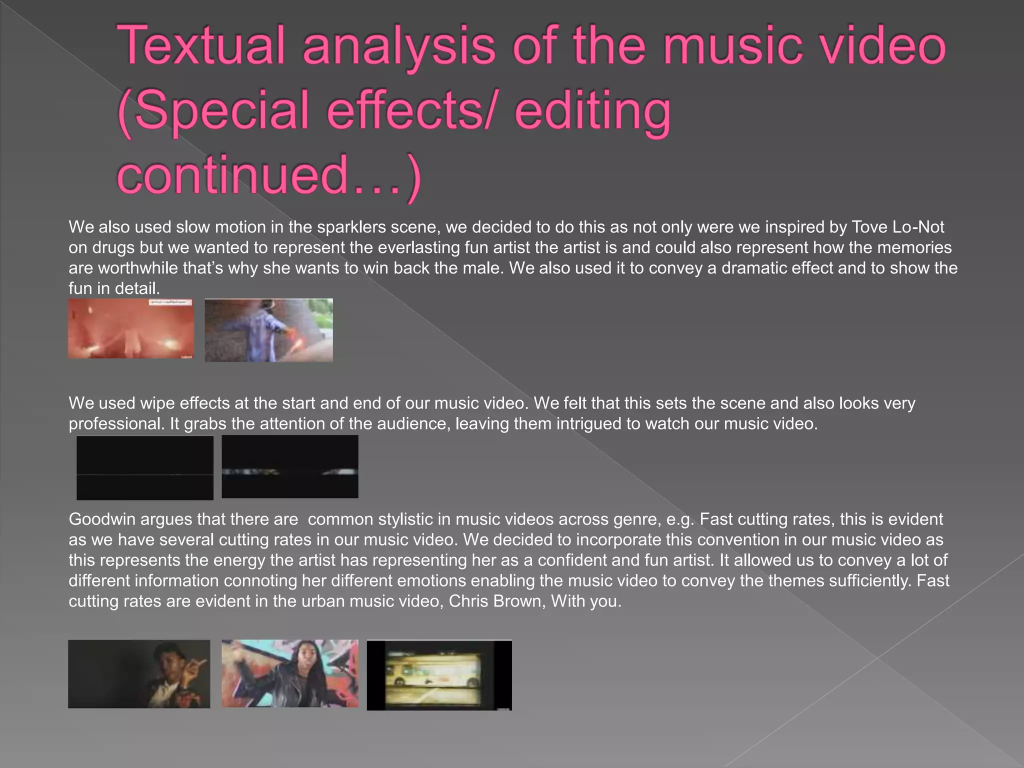 We also used slow motion in the sparklers scene, we decided to do this as not only were we inspired by Tove Lo-Not
on drugs but we wanted to represent the everlasting fun artist the artist is and could also represent how the memories
are worthwhile that’s why she wants to win back the male. We also used it to convey a dramatic effect and to show the
fun in detail.
We used wipe effects at the start and end of our music video. We felt that this sets the scene and also looks very
professional. It grabs the attention of the audience, leaving them intrigued to watch our music video.
Goodwin argues that there are common stylistic in music videos across genre, e.g. Fast cutting rates, this is evident
as we have several cutting rates in our music video. We decided to incorporate this convention in our music video as
this represents the energy the artist has representing her as a confident and fun artist. It allowed us to convey a lot of
different information connoting her different emotions enabling the music video to convey the themes sufficiently. Fast
cutting rates are evident in the urban music video, Chris Brown, With you.
 