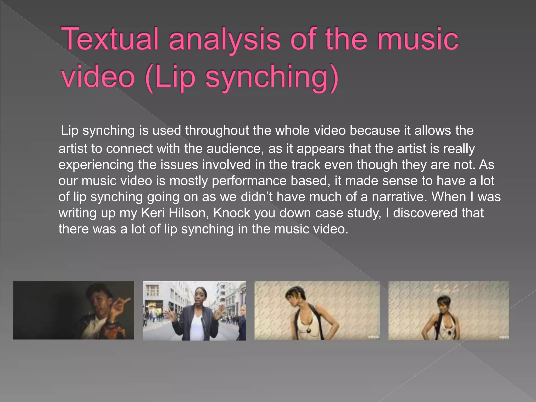 Lip synching is used throughout the whole video because it allows the
artist to connect with the audience, as it appears that the artist is really
experiencing the issues involved in the track even though they are not. As
our music video is mostly performance based, it made sense to have a lot
of lip synching going on as we didn’t have much of a narrative. When I was
writing up my Keri Hilson, Knock you down case study, I discovered that
there was a lot of lip synching in the music video.
 