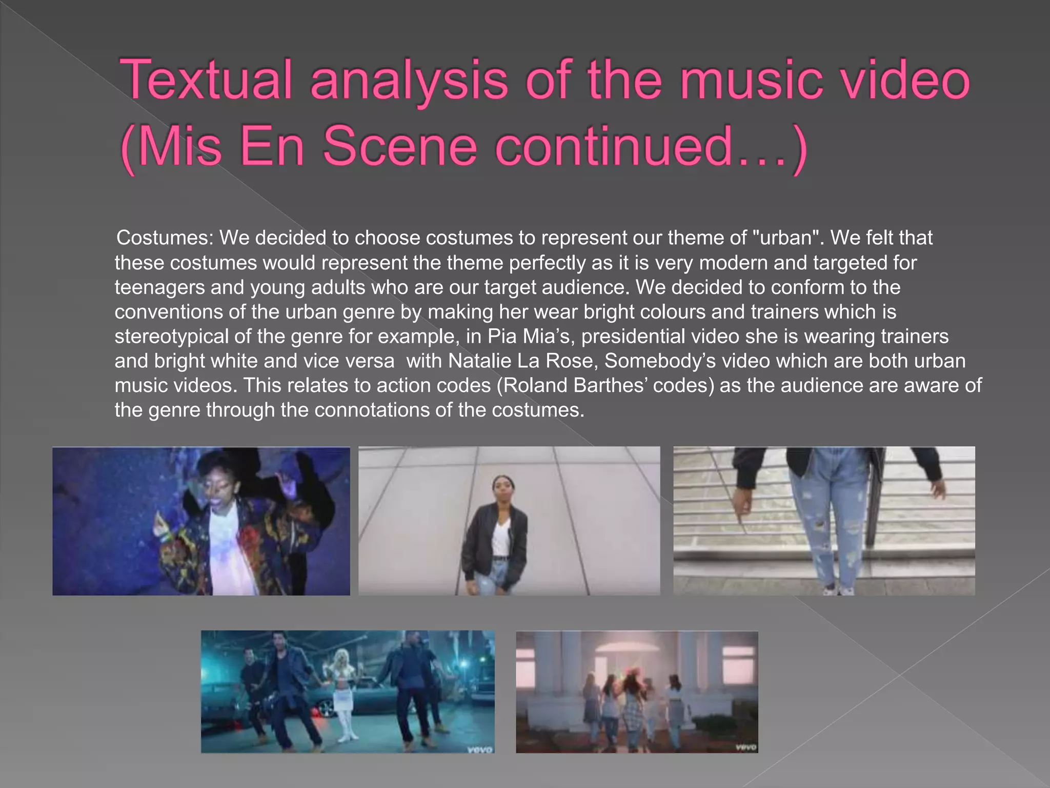 Costumes: We decided to choose costumes to represent our theme of "urban". We felt that
these costumes would represent the theme perfectly as it is very modern and targeted for
teenagers and young adults who are our target audience. We decided to conform to the
conventions of the urban genre by making her wear bright colours and trainers which is
stereotypical of the genre for example, in Pia Mia’s, presidential video she is wearing trainers
and bright white and vice versa with Natalie La Rose, Somebody’s video which are both urban
music videos. This relates to action codes (Roland Barthes’ codes) as the audience are aware of
the genre through the connotations of the costumes.
 