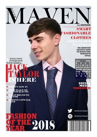 JACK
TAYLOR
IS HERE
EXCLUSIVE
INTERVIEW
WITH MODEL...
1ST EDITION
SMART
FASHIONABLE
CLOTHES
FOR COLDER
WEATHER
WE SHOWYOU
EXACTLY HOW
TO DRESS THIS
WINTER IN
STYLE
*
FASHION
OFTHE
YEAR 2018
WHAT’S NEW IN
BEST PLACE TO
BUY YOUR SUITS
WHAT BRAND TO
GO FOR
LATEST CATWALK
TALK
ALL THE
B E S T
F A S H I O N
DESIGNER’S
BASH HEADS
FOR WORLD
F A S I O N
W E E K
@maven.bauer
@maven.bauer
SOCIAL
MEDIA
TAKEOVER
 