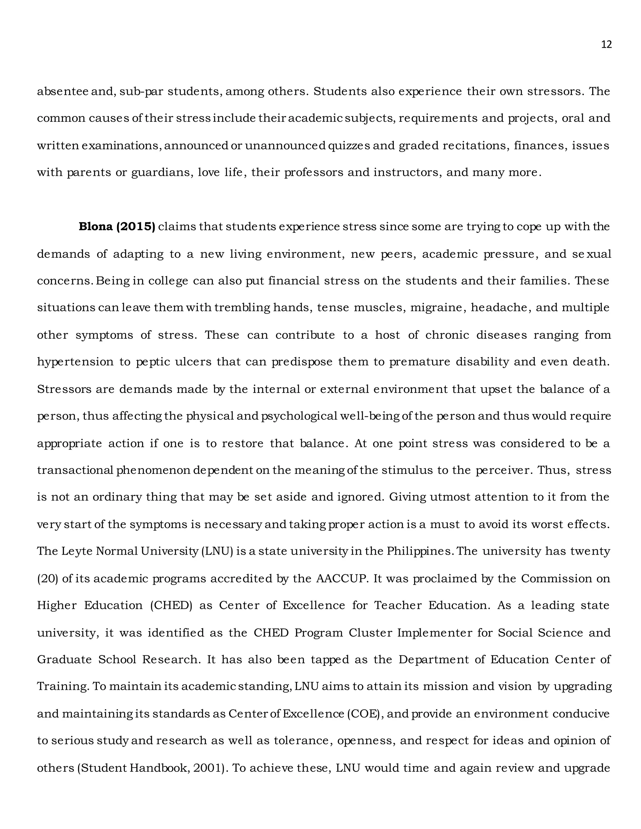 12
absentee and, sub-par students, among others. Students also experience their own stressors. The
common causes of their stressinclude their academicsubjects, requirements and projects, oral and
written examinations,announced or unannounced quizzes and graded recitations, finances, issues
with parents or guardians, love life, their professors and instructors, and many more.
Blona (2015) claims that students experience stress since some are trying to cope up with the
demands of adapting to a new living environment, new peers, academic pressure, and se xual
concerns.Being in college can also put financial stress on the students and their families. These
situations can leave them with trembling hands, tense muscles, migraine, headache, and multiple
other symptoms of stress. These can contribute to a host of chronic diseases ranging from
hypertension to peptic ulcers that can predispose them to premature disability and even death.
Stressors are demands made by the internal or external environment that upset the balance of a
person, thus affecting the physical and psychological well-being of the person and thus would require
appropriate action if one is to restore that balance. At one point stress was considered to be a
transactional phenomenon dependent on the meaning of the stimulus to the perceiver. Thus, stress
is not an ordinary thing that may be set aside and ignored. Giving utmost attention to it from the
very start of the symptoms is necessary and taking proper action is a must to avoid its worst effects.
The Leyte Normal University (LNU) is a state university in the Philippines.The university has twenty
(20) of its academic programs accredited by the AACCUP. It was proclaimed by the Commission on
Higher Education (CHED) as Center of Excellence for Teacher Education. As a leading state
university, it was identified as the CHED Program Cluster Implementer for Social Science and
Graduate School Research. It has also been tapped as the Department of Education Center of
Training. To maintain its academicstanding,LNU aims to attain its mission and vision by upgrading
and maintaining its standards as Center of Excellence (COE), and provide an environment conducive
to serious study and research as well as tolerance, openness, and respect for ideas and opinion of
others (Student Handbook, 2001). To achieve these, LNU would time and again review and upgrade
 