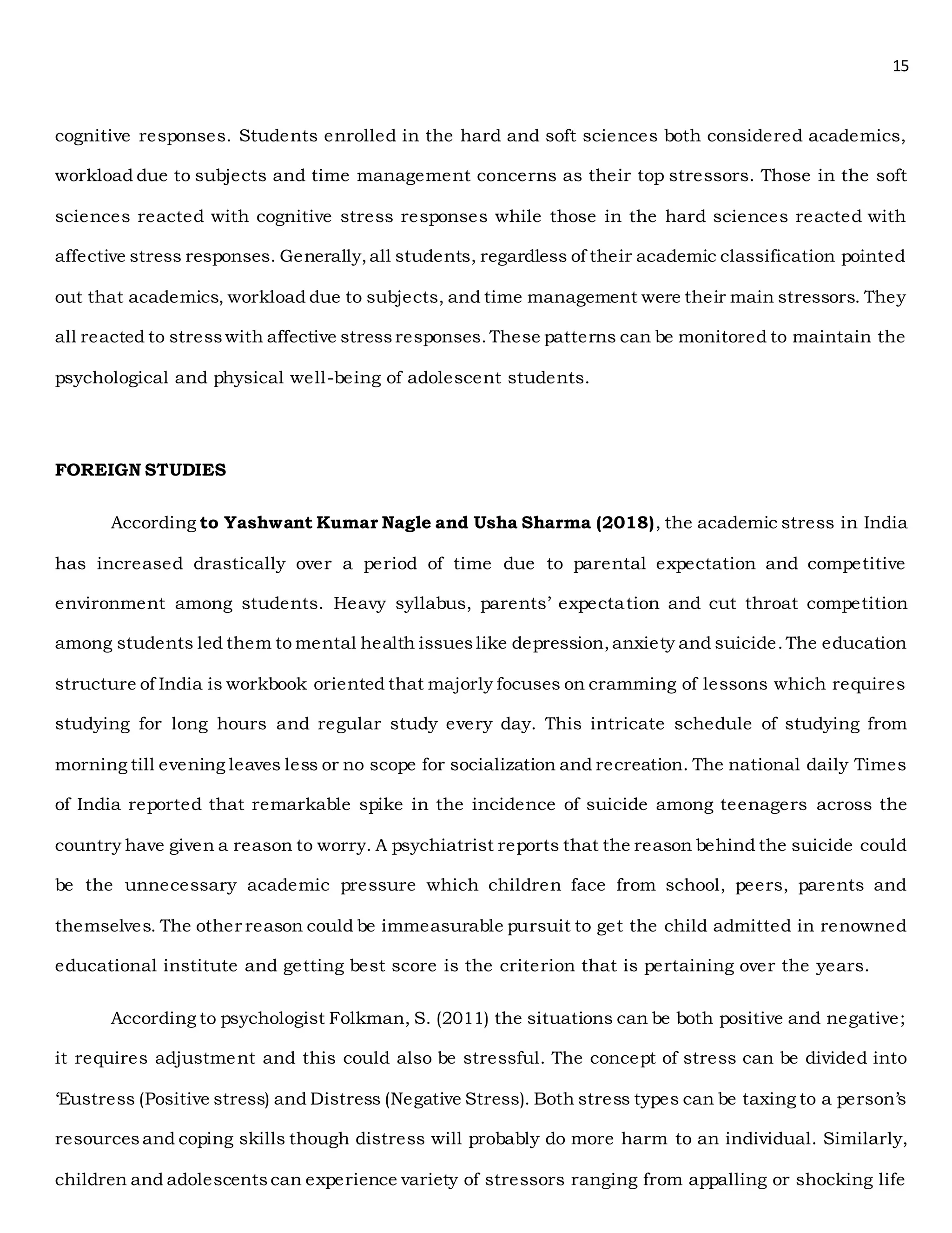 15
cognitive responses. Students enrolled in the hard and soft sciences both considered academics,
workload due to subjects and time management concerns as their top stressors. Those in the soft
sciences reacted with cognitive stress responses while those in the hard sciences reacted with
affective stress responses. Generally,all students, regardless of their academic classification pointed
out that academics, workload due to subjects, and time management were their main stressors. They
all reacted to stresswith affective stressresponses.These patterns can be monitored to maintain the
psychological and physical well-being of adolescent students.
FOREIGN STUDIES
According to Yashwant Kumar Nagle and Usha Sharma (2018), the academic stress in India
has increased drastically over a period of time due to parental expectation and competitive
environment among students. Heavy syllabus, parents’ expectation and cut throat competition
among students led them to mental health issueslike depression,anxiety and suicide.The education
structure of India is workbook oriented that majorly focuses on cramming of lessons which requires
studying for long hours and regular study every day. This intricate schedule of studying from
morning till evening leaves less or no scope for socialization and recreation. The national daily Times
of India reported that remarkable spike in the incidence of suicide among teenagers across the
country have given a reason to worry. A psychiatrist reports that the reason behind the suicide could
be the unnecessary academic pressure which children face from school, peers, parents and
themselves. The other reason could be immeasurable pursuit to get the child admitted in renowned
educational institute and getting best score is the criterion that is pertaining over the years.
According to psychologist Folkman, S. (2011) the situations can be both positive and negative;
it requires adjustment and this could also be stressful. The concept of stress can be divided into
‘Eustress (Positive stress) and Distress (Negative Stress). Both stress types can be taxing to a person’s
resourcesand coping skills though distress will probably do more harm to an individual. Similarly,
children and adolescentscan experience variety of stressors ranging from appalling or shocking life
 