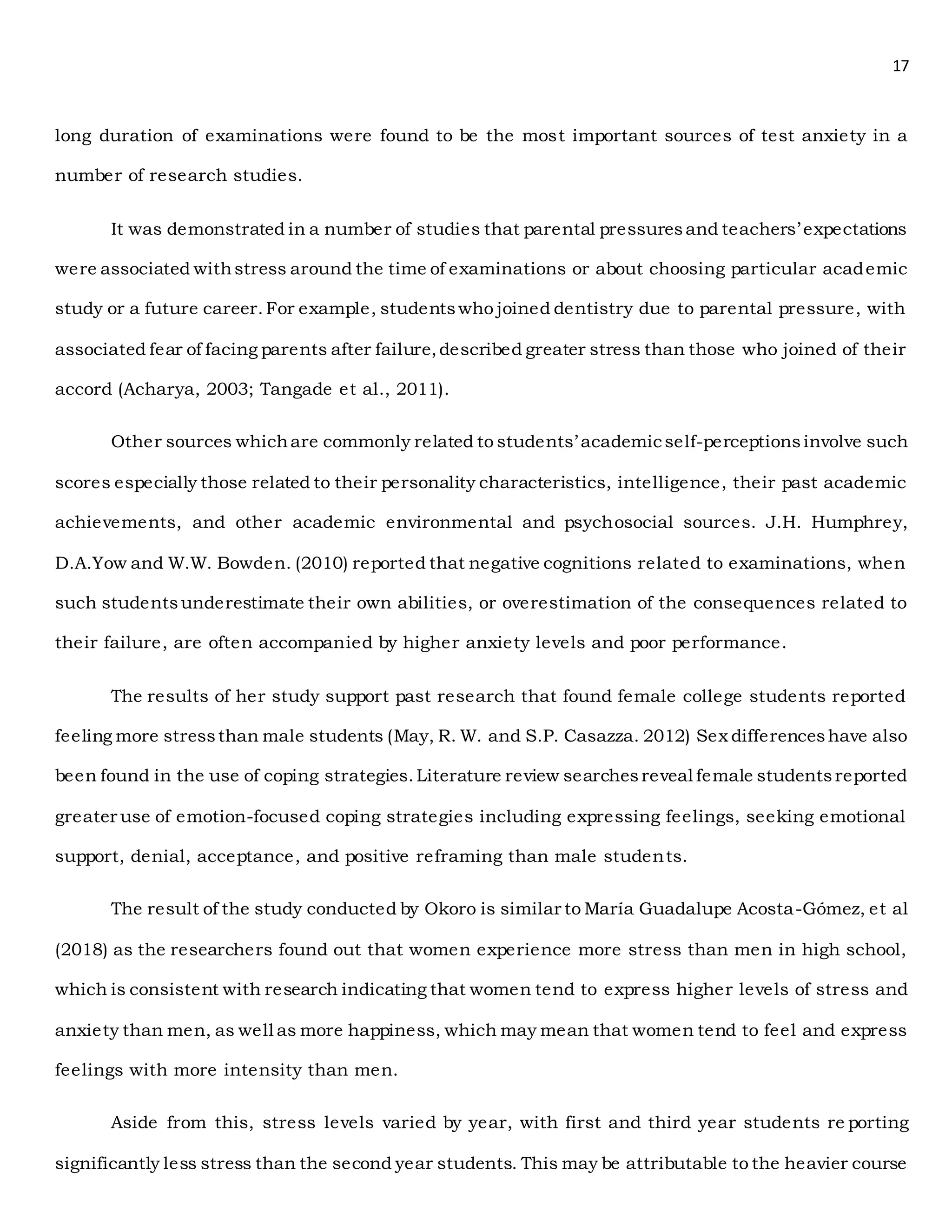 17
long duration of examinations were found to be the most important sources of test anxiety in a
number of research studies.
It was demonstrated in a number of studies that parental pressuresand teachers’ expectations
were associated withstress around the time of examinations or about choosing particular academic
study or a future career.For example, studentswho joined dentistry due to parental pressure, with
associated fear of facing parents after failure,described greater stress than those who joined of their
accord (Acharya, 2003; Tangade et al., 2011).
Other sources whichare commonly related to students’ academicself-perceptionsinvolve such
scores especially those related to their personality characteristics, intelligence, their past academic
achievements, and other academic environmental and psychosocial sources. J.H. Humphrey,
D.A.Yow and W.W. Bowden. (2010) reported that negative cognitions related to examinations, when
such studentsunderestimate their own abilities, or overestimation of the consequences related to
their failure, are often accompanied by higher anxiety levels and poor performance.
The results of her study support past research that found female college students reported
feeling more stressthan male students (May, R. W. and S.P. Casazza. 2012) Sex differenceshave also
been found in the use of coping strategies.Literature review searchesreveal female studentsreported
greater use of emotion-focused coping strategies including expressing feelings, seeking emotional
support, denial, acceptance, and positive reframing than male students.
The result of the study conducted by Okoro is similar to María Guadalupe Acosta-Gómez, et al
(2018) as the researchers found out that women experience more stress than men in high school,
which is consistent with research indicating that women tend to express higher levels of stress and
anxiety than men, as well as more happiness, which may mean that women tend to feel and express
feelings with more intensity than men.
Aside from this, stress levels varied by year, with first and third year students re porting
significantly less stress than the second year students. This may be attributable to the heavier course
 