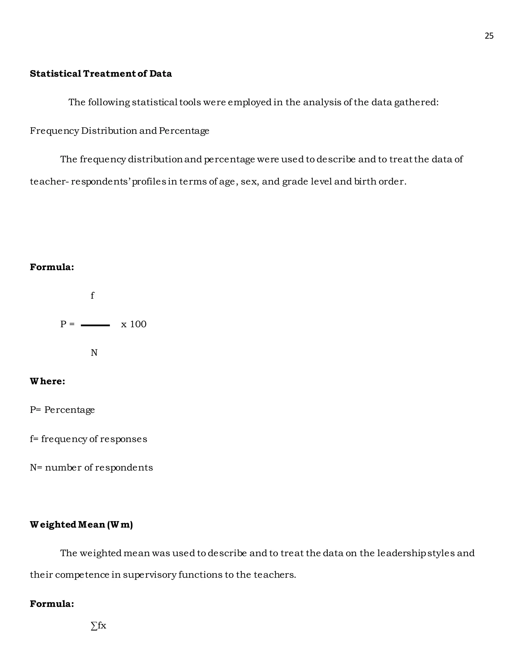 25
Statistical Treatmentof Data
The following statistical tools were employed in the analysis of the data gathered:
Frequency Distribution and Percentage
The frequency distributionand percentage were used to describe and to treat the data of
teacher- respondents’ profilesin terms of age, sex, and grade level and birth order.
Formula:
f
P = x 100
N
Where:
P= Percentage
f= frequency of responses
N= number of respondents
Weighted Mean (Wm)
The weighted mean was used to describe and to treat the data on the leadershipstyles and
their competence in supervisory functions to the teachers.
Formula:
∑fx
 