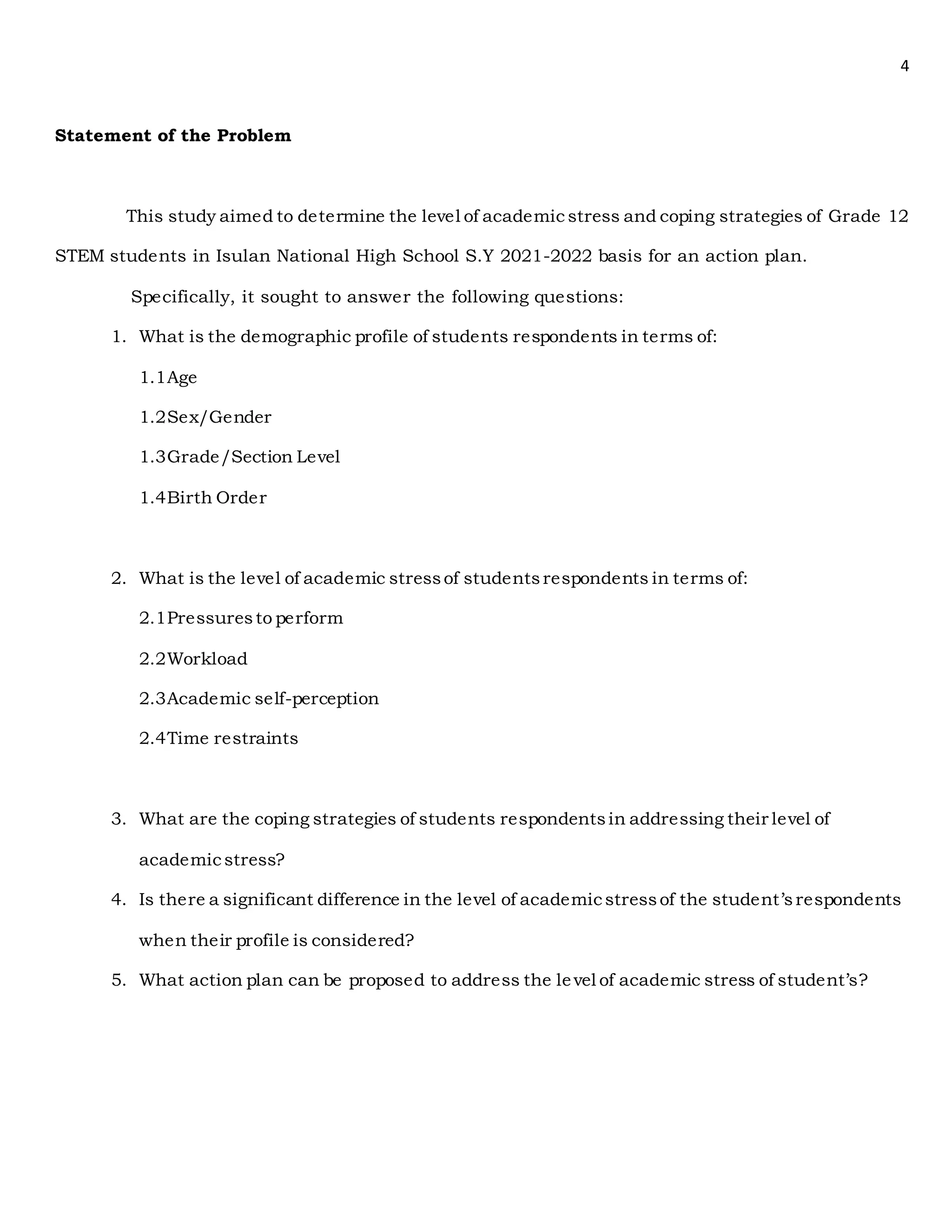 4
Statement of the Problem
This study aimed to determine the level of academic stress and coping strategies of Grade 12
STEM students in Isulan National High School S.Y 2021-2022 basis for an action plan.
Specifically, it sought to answer the following questions:
1. What is the demographic profile of students respondents in terms of:
1.1Age
1.2Sex/Gender
1.3Grade/Section Level
1.4Birth Order
2. What is the level of academic stressof studentsrespondents in terms of:
2.1Pressuresto perform
2.2Workload
2.3Academic self-perception
2.4Time restraints
3. What are the coping strategies of students respondentsin addressing their level of
academicstress?
4. Is there a significant difference in the level of academicstressof the student’srespondents
when their profile is considered?
5. What action plan can be proposed to address the level of academic stress of student’s?
 