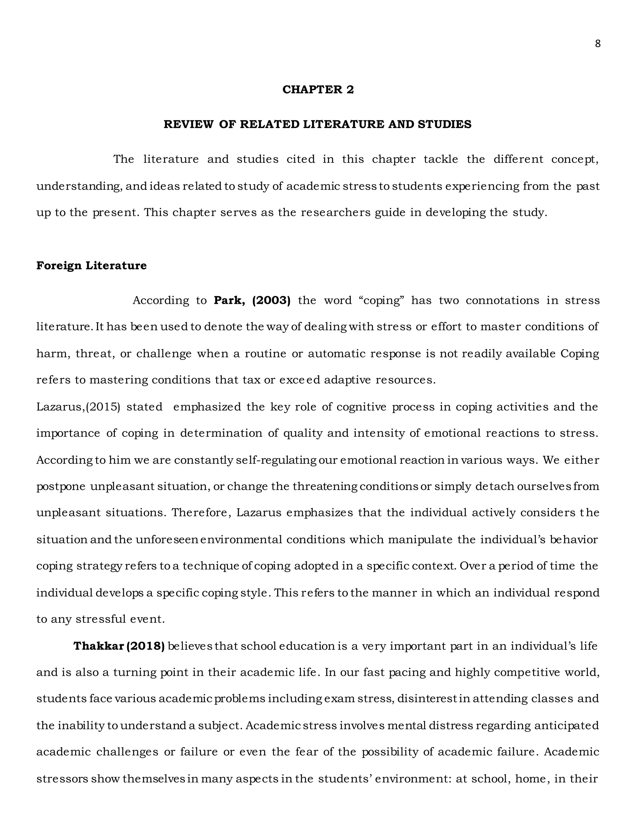 8
CHAPTER 2
REVIEW OF RELATED LITERATURE AND STUDIES
The literature and studies cited in this chapter tackle the different concept,
understanding, and ideas related to study of academic stressto students experiencing from the past
up to the present. This chapter serves as the researchers guide in developing the study.
Foreign Literature
According to Park, (2003) the word “coping” has two connotations in stress
literature.It has been used to denote the way of dealing with stress or effort to master conditions of
harm, threat, or challenge when a routine or automatic response is not readily available Coping
refers to mastering conditions that tax or exceed adaptive resources.
Lazarus,(2015) stated emphasized the key role of cognitive process in coping activities and the
importance of coping in determination of quality and intensity of emotional reactions to stress.
According to him we are constantly self-regulating our emotional reaction in various ways. We either
postpone unpleasant situation, or change the threatening conditionsor simply detach ourselvesfrom
unpleasant situations. Therefore, Lazarus emphasizes that the individual actively considers t he
situation and the unforeseenenvironmental conditions which manipulate the individual’s behavior
coping strategy refers to a technique of coping adopted in a specific context. Over a period of time the
individual develops a specific coping style. This refers to the manner in which an individual respond
to any stressful event.
Thakkar (2018) believesthat school education is a very important part in an individual’s life
and is also a turning point in their academic life. In our fast pacing and highly competitive world,
students face various academicproblems including exam stress, disinterest in attending classes and
the inability to understand a subject. Academicstress involves mental distress regarding anticipated
academic challenges or failure or even the fear of the possibility of academic failure. Academic
stressors show themselvesin many aspects in the students’ environment: at school, home, in their
 