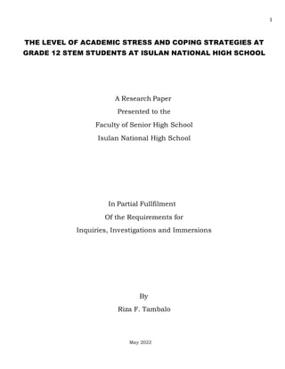 1
THE LEVEL OF ACADEMIC STRESS AND COPING STRATEGIES AT
GRADE 12 STEM STUDENTS AT ISULAN NATIONAL HIGH SCHOOL
A Research Paper
Presented to the
Faculty of Senior High School
Isulan National High School
In Partial Fullfilment
Of the Requirements for
Inquiries, Investigations and Immersions
By
Riza F. Tambalo
May 2022
 