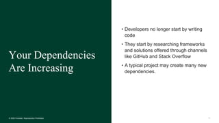 14© 2020 Forrester. Reproduction Prohibited.
• Developers no longer start by writing
code
• They start by researching frameworks
and solutions offered through channels
like GitHub and Stack Overflow
• A typical project may create many new
dependencies.
Your Dependencies
Are Increasing
 