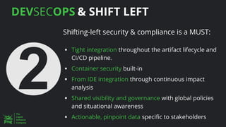 DEVSECOPS & SHIFT LEFT
Shifting-left security & compliance is a MUST:
▪ Tight integration throughout the artifact lifecycle and
CI/CD pipeline.
▪ Container security built-in
▪ From IDE integration through continuous impact
analysis
▪ Shared visibility and governance with global policies
and situational awareness
▪ Actionable, pinpoint data specific to stakeholders
 