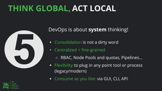 THINK GLOBAL, ACT LOCAL
DevOps is about system thinking!
▪ Consolidation is not a dirty word
▪ Centralized + fine-grained
○ RBAC, Node Pools and quotas, Pipelines…
▪ Flexibility to plug in any point tool or process
(legacy/modern)
▪ Consume as you like: via GUI, CLI, API
 