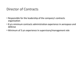 Director of Contracts
• Responsible for the leadership of the company’s contracts
organization
• 8 yrs minimum contracts administration experience in aerospace and
defense
• Minimum of 3 yrs experience in supervisory/management role
 