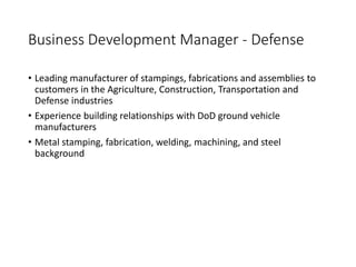 Business Development Manager - Defense
• Leading manufacturer of stampings, fabrications and assemblies to
customers in the Agriculture, Construction, Transportation and
Defense industries
• Experience building relationships with DoD ground vehicle
manufacturers
• Metal stamping, fabrication, welding, machining, and steel
background
 