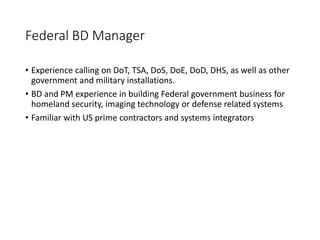 Federal BD Manager
• Experience calling on DoT, TSA, DoS, DoE, DoD, DHS, as well as other
government and military installations.
• BD and PM experience in building Federal government business for
homeland security, imaging technology or defense related systems
• Familiar with US prime contractors and systems integrators
 