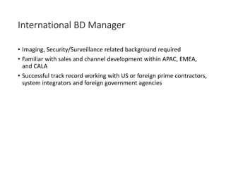 International BD Manager
• Imaging, Security/Surveillance related background required
• Familiar with sales and channel development within APAC, EMEA,
and CALA
• Successful track record working with US or foreign prime contractors,
system integrators and foreign government agencies
 