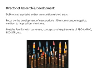 Director of Research & Development:
DoD related explosive and/or ammunition related areas.
Focus on the development of new products: 40mm, mortars, energetics,
medium to large caliber munitions.
Must be Familiar with customers, concepts and requirements of PEO-AMMO,
PEO-STRI, etc.
 