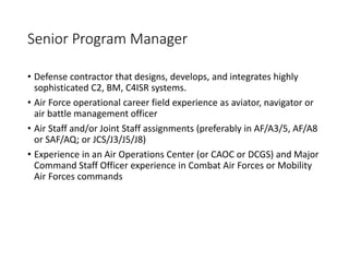 Senior Program Manager
• Defense contractor that designs, develops, and integrates highly
sophisticated C2, BM, C4ISR systems.
• Air Force operational career field experience as aviator, navigator or
air battle management officer
• Air Staff and/or Joint Staff assignments (preferably in AF/A3/5, AF/A8
or SAF/AQ; or JCS/J3/J5/J8)
• Experience in an Air Operations Center (or CAOC or DCGS) and Major
Command Staff Officer experience in Combat Air Forces or Mobility
Air Forces commands
 