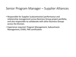 Senior Program Manager – Supplier Alliances
• Responsible for Supplier (subcontractor) performance and
relationship management across Business Group project portfolio,
and also responsible to collaborate with other Business Groups
across the Division.
• Experience required: Program Management, Subcontracts
Management, EVMS, PMI certification.
 