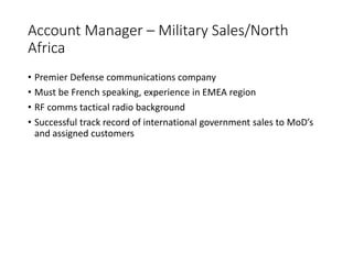 Account Manager – Military Sales/North
Africa
• Premier Defense communications company
• Must be French speaking, experience in EMEA region
• RF comms tactical radio background
• Successful track record of international government sales to MoD’s
and assigned customers
 