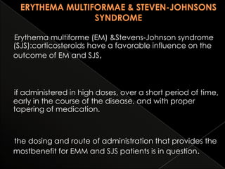 Erythema multiforme (EM) &Stevens-Johnson syndrome
(SJS):corticosteroids have a favorable influence on the
outcome of EM and SJS,

if administered in high doses, over a short period of time,
early in the course of the disease, and with proper
tapering of medication.

the dosing and route of administration that provides the
mostbenefit for EMM and SJS patients is in question.

 