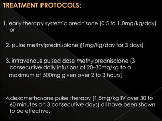 TREATMENT PROTOCOLS:
1. early therapy systemic prednisone (0.5 to 1.0mg/kg/day)
or
2. pulse methylprednisolone (1mg/kg/day for 3 days)
3. intravenous pulsed dose methylprednisolone (3
consecutive daily infusions of 20–30mg/kg to a
maximum of 500mg given over 2 to 3 hours)

4.dexamethasone pulse therapy (1.5mg/kg IV over 30 to
60 minutes on 3 consecutive days) all have been shown
to be effective.

 