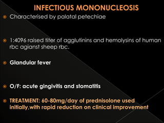 

Characterised by palatal petechiae



1:4096 raised titer of agglutinins and hemolysins of human
rbc agianst sheep rbc.



Glandular fever



O/F: acute gingivitis and stomatitis



TREATMENT: 60-80mg/day of prednisolone used
initially,with rapid reduction on clinical improvement

 