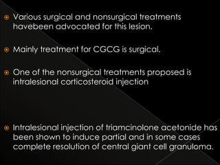 

Various surgical and nonsurgical treatments
havebeen advocated for this lesion.



Mainly treatment for CGCG is surgical.



One of the nonsurgical treatments proposed is
intralesional corticosteroid injection



Intralesional injection of triamcinolone acetonide has
been shown to induce partial and in some cases
complete resolution of central giant cell granuloma.

 