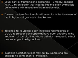 

Equal parts of triamcinolone acetonide (10 mg )& lidocaine
(0.5%),3 ml of solution was injected into the lesion by multiple
penetrations with a needle of 0.5 mm diameter.



The mechanism of action of corticosteroids in the treatment of
central giant cell granuloma is unknown.



rationale for its use has been histologic resemblance of
CGCC to sarcoid. corticosteroids have been effective in the
treatment of sarcoid, it may have a similar therapeutic effect
on central giant cell granuloma.



In addition, corticosteroids may act by suppressing any
angiogenic component of the lesion.

 
