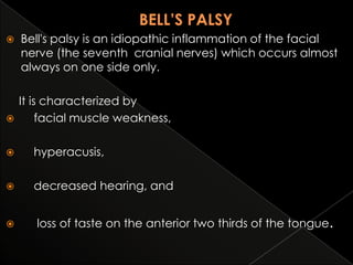 



Bell's palsy is an idiopathic inflammation of the facial
nerve (the seventh cranial nerves) which occurs almost
always on one side only.
It is characterized by
facial muscle weakness,



hyperacusis,



decreased hearing, and



loss of taste on the anterior two thirds of the tongue.

 