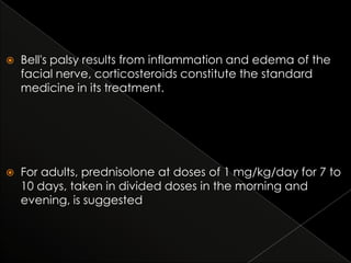 

Bell's palsy results from inflammation and edema of the
facial nerve, corticosteroids constitute the standard
medicine in its treatment.



For adults, prednisolone at doses of 1 mg/kg/day for 7 to
10 days, taken in divided doses in the morning and
evening, is suggested

 