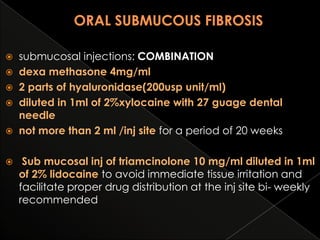 submucosal injections: COMBINATION
 dexa methasone 4mg/ml
 2 parts of hyaluronidase(200usp unit/ml)
 diluted in 1ml of 2%xylocaine with 27 guage dental
needle
 not more than 2 ml /inj site for a period of 20 weeks




Sub mucosal inj of triamcinolone 10 mg/ml diluted in 1ml
of 2% lidocaine to avoid immediate tissue irritation and
facilitate proper drug distribution at the inj site bi- weekly
recommended

 