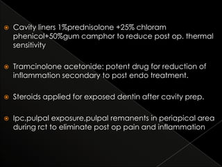 

Cavity liners 1%prednisolone +25% chloram
phenicol+50%gum camphor to reduce post op. thermal
sensitivity



Tramcinolone acetonide: potent drug for reduction of
inflammation secondary to post endo treatment.



Steroids applied for exposed dentin after cavity prep.



Ipc,pulpal exposure,pulpal remanents in periapical area
during rct to eliminate post op pain and inflammation

 