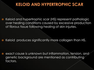 

Keloid and hypertrophic scar (HS) represent pathologic
over healing conditions caused by excessive production
of fibrous tissue following healing of skin injuries.



Keloid produces significantly more collagen than HS.



exact cause is unknown but inflammation, tension, and
genetic background are mentioned as contributing
factors.

 
