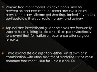 

Various treatment modalities have been used for
prevention and treatment of keloid and HSs such as
pressure therapy, silicone gel sheeting, topical flavonoids,
corticosteroid therapy, radiotherapy, and surgery



Topical and intralesional glucocorticoids are frequently
used to treat existing keloid and HS or, prophylactically,
to prevent their formation or recurrence after surgical
removal.



Intralesional steroid injection, either on its own or in
combination with other treatment modalities is the most
common treatment used for keloid and HSs.

 