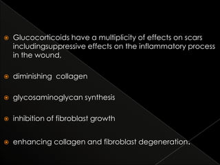 

Glucocorticoids have a multiplicity of effects on scars
includingsuppressive effects on the inflammatory process
in the wound,



diminishing collagen



glycosaminoglycan synthesis



inhibition of fibroblast growth



enhancing collagen and fibroblast degeneration.

 