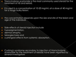 

Triamcinolone acetonide is the most commonly used steroid for the
treatment of HS and keloid.



It is used in a concentration of 10-20 mg/ml, at a dose of 40 mg/ml
for a tough bulky lesion;



the concentration depends upon the size and site of the lesion and
age of the individual.



Side effects of steroid injection include
hypopigmentation,
dermal atrophy,
telangiectasia and
cushingoid effects from systemic absorption.









Cushing's syndrome secondary to injection of triamcinolone
acetonide for the treatment of keloids have been reported by
several investigators

 