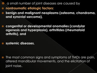  a small number of joint diseases are caused by
 nontraumatic etiologic factors:
 benign and malignant neoplasms (osteoma, chondroma,
and synovial sarcoma),


congenital or developmental anomalies (condylar
agenesis and hyperplasia), arthritides (rheumatoid
arthritis), and



systemic diseases.



The most common signs and symptoms of TMDs are pain,
altered mandibular movements, and the elicitation of
joint noise.

 