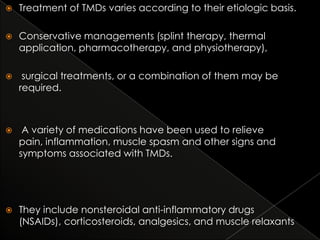 

Treatment of TMDs varies according to their etiologic basis.



Conservative managements (splint therapy, thermal
application, pharmacotherapy, and physiotherapy),



surgical treatments, or a combination of them may be
required.



A variety of medications have been used to relieve
pain, inflammation, muscle spasm and other signs and
symptoms associated with TMDs.



They include nonsteroidal anti-inflammatory drugs
(NSAIDs), corticosteroids, analgesics, and muscle relaxants

 