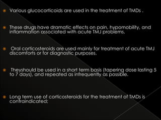 

Various glucocorticoids are used in the treatment of TMDs .



These drugs have dramatic effects on pain, hypomobility, and
inflammation associated with acute TMJ problems.



Oral corticosteroids are used mainly for treatment of acute TMJ
discomforts or for diagnostic purposes.



Theyshould be used in a short term basis (tapering dose lasting 5
to 7 days), and repeated as infrequently as possible.



Long term use of corticosteroids for the treatment of TMDs is
contraindicated;

 