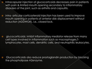 

Intracapsular injection of glucocortcoids decreases pain in patients
with pain & limited mouth opening secondary to inflammatory
disorders of the joint, such as arthritis and capsulitis.



intra- articular corticosteroid injection has been used to improve
mouth opening in patients of anterior disk displacement without
reduction (ADDWOR), i.e., closed lock.



glucocorticoids: inhibit inflammatory mediator release from many
cell types involved in inflammation such as macrophages,Tlymphocytes, mast cells, dendritic cells, and neutrophilic leukocytes.



Glucocorticoids also reduce prostaglandin production by blocking
the phospholipase A2enzyme.

 