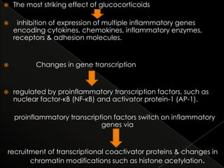 

The most striking effect of glucocorticoids



inhibition of expression of multiple inflammatory genes
encoding cytokines, chemokines, inflammatory enzymes,
receptors & adhesion molecules.





Changes in gene transcription

regulated by proinflammatory transcription factors, such as
nuclear factor-κB (NF-κB) and activator protein-1 (AP-1).
proinflammatory transcription factors switch on inflammatory
genes via

recruitment of transcriptional coactivator proteins & changes in
chromatin modifications such as histone acetylation.

 