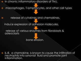 





In chronic inflammatory disorders of TMJ,

macrophages, T-lymphocytes, and other cell types
release of cytokines and chemokines.
induce expression of adhesion molecules,
release of various enzymes from fibroblasts &
osteoclasts
bone erosion.



IL-8, a chemokine, is known to cause the infiltration of
neutrophils into synovial fluid and promote joint
inflammation.

 