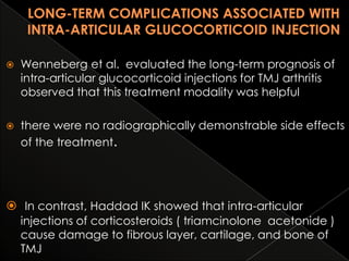 

Wenneberg et al. evaluated the long-term prognosis of
intra-articular glucocorticoid injections for TMJ arthritis
observed that this treatment modality was helpful



there were no radiographically demonstrable side effects
of the treatment.

 In contrast, Haddad IK showed that intra-articular
injections of corticosteroids ( triamcinolone acetonide )
cause damage to fibrous layer, cartilage, and bone of
TMJ

 