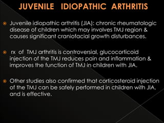 

Juvenile idiopathic arthritis (JIA): chronic rheumatologic
disease of children which may involves TMJ region &
causes significant craniofacial growth disturbances.



rx of TMJ arthritis is controversial, glucocorticoid
injection of the TMJ reduces pain and inflammation &
improves the function of TMJ in children with JIA.



Other studies also confirmed that corticosteroid injection
of the TMJ can be safely performed in children with JIA,
and is effective.

 