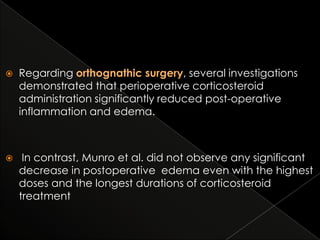 

Regarding orthognathic surgery, several investigations
demonstrated that perioperative corticosteroid
administration significantly reduced post-operative
inflammation and edema.



In contrast, Munro et al. did not observe any significant
decrease in postoperative edema even with the highest
doses and the longest durations of corticosteroid
treatment

 